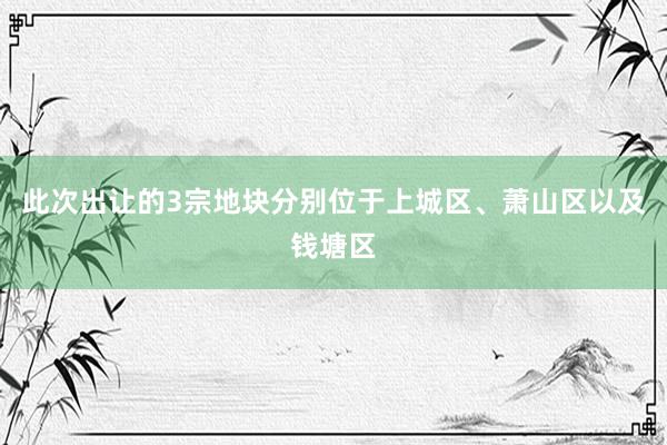 此次出让的3宗地块分别位于上城区、萧山区以及钱塘区