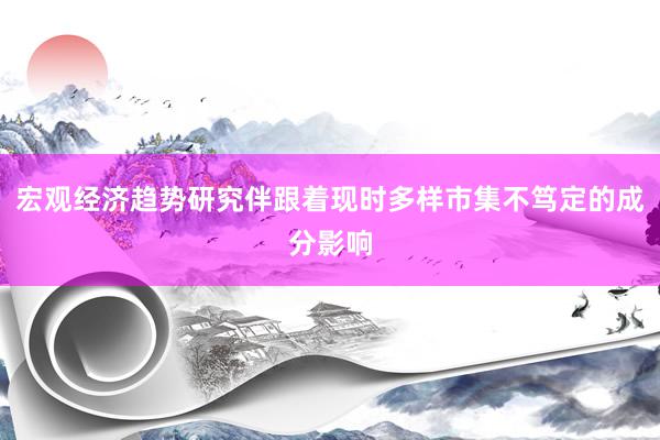 宏观经济趋势研究伴跟着现时多样市集不笃定的成分影响