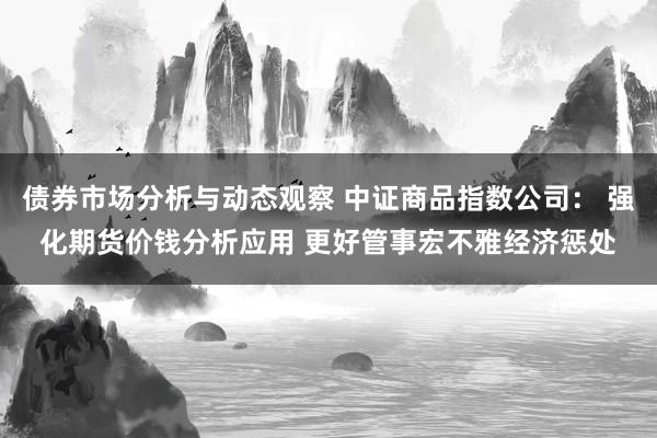 债券市场分析与动态观察 中证商品指数公司： 强化期货价钱分析应用 更好管事宏不雅经济惩处