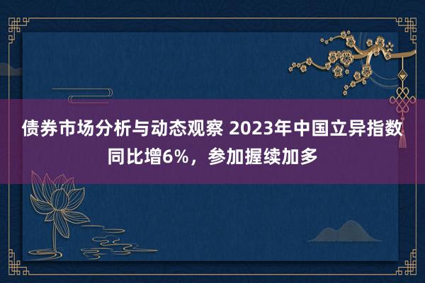 债券市场分析与动态观察 2023年中国立异指数同比增6%，参加握续加多