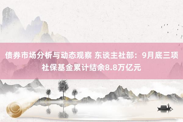 债券市场分析与动态观察 东谈主社部：9月底三项社保基金累计结余8.8万亿元