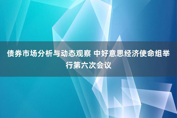 债券市场分析与动态观察 中好意思经济使命组举行第六次会议