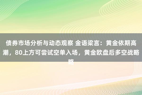 债券市场分析与动态观察 金语梁言：黄金依期高潮，80上方可尝试空单入场，黄金欧盘后多空战略