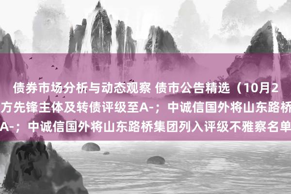 债券市场分析与动态观察 债市公告精选（10月21日）| 连合伙信下调东方先锋主体及转债评级至A-；中诚信国外将山东路桥集团列入评级不雅察名单