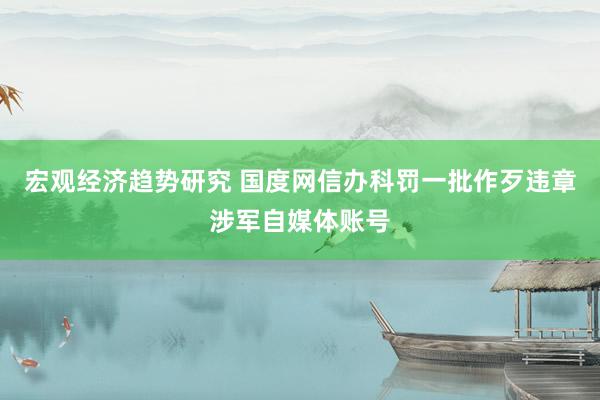 宏观经济趋势研究 国度网信办科罚一批作歹违章涉军自媒体账号