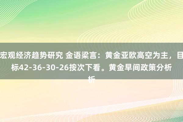 宏观经济趋势研究 金语梁言：黄金亚欧高空为主，目标42-36-30-26按次下看。黄金早间政策分析