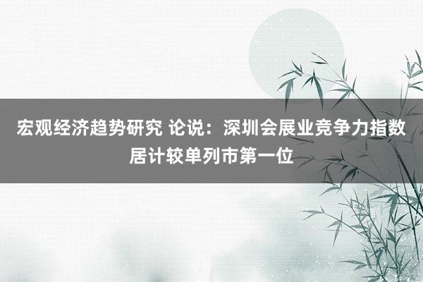 宏观经济趋势研究 论说：深圳会展业竞争力指数居计较单列市第一位