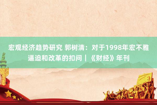 宏观经济趋势研究 郭树清：对于1998年宏不雅逼迫和改革的扣问｜《财经》年刊