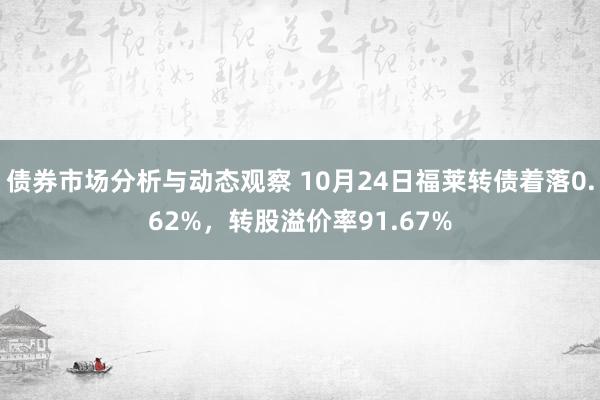 债券市场分析与动态观察 10月24日福莱转债着落0.62%，转股溢价率91.67%