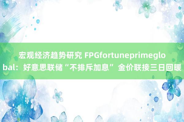 宏观经济趋势研究 FPGfortuneprimeglobal：好意思联储“不排斥加息” 金价联接三日回暖