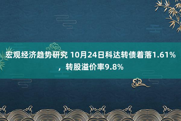 宏观经济趋势研究 10月24日科达转债着落1.61%，转股溢价率9.8%