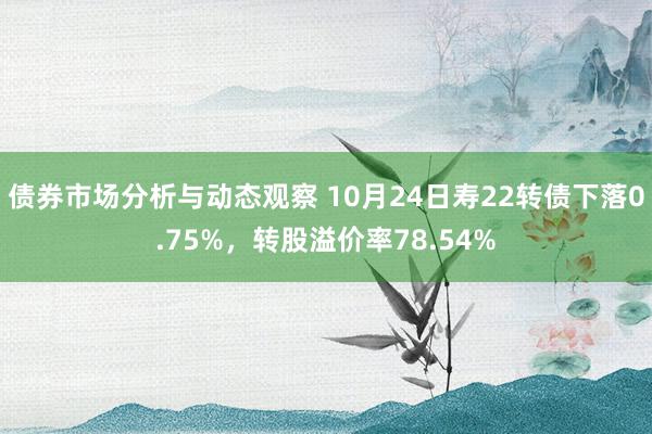 债券市场分析与动态观察 10月24日寿22转债下落0.75%，转股溢价率78.54%