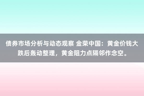 债券市场分析与动态观察 金荣中国：黄金价钱大跌后轰动整理，黄金阻力点隔邻作念空。