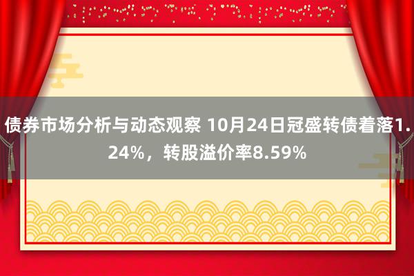 债券市场分析与动态观察 10月24日冠盛转债着落1.24%，转股溢价率8.59%