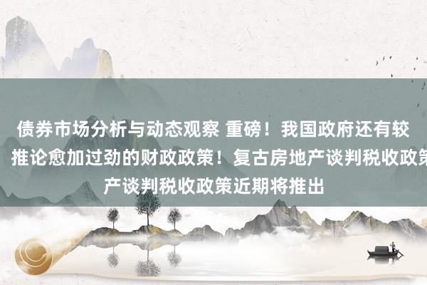 债券市场分析与动态观察 重磅！我国政府还有较大举债空间，推论愈加过劲的财政政策！复古房地产谈判税收政策近期将推出