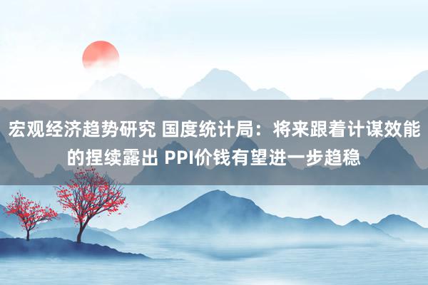 宏观经济趋势研究 国度统计局：将来跟着计谋效能的捏续露出 PPI价钱有望进一步趋稳