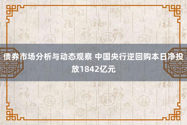 债券市场分析与动态观察 中国央行逆回购本日净投放1842亿元