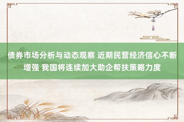 债券市场分析与动态观察 近期民营经济信心不断增强 我国将连续加大助企帮扶策略力度