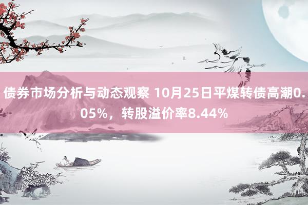 债券市场分析与动态观察 10月25日平煤转债高潮0.05%，转股溢价率8.44%