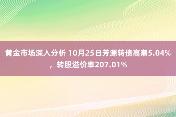 黄金市场深入分析 10月25日芳源转债高潮5.04%，转股溢价率207.01%