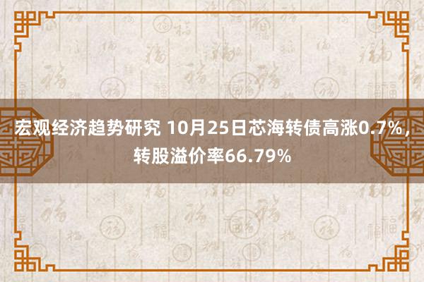 宏观经济趋势研究 10月25日芯海转债高涨0.7%，转股溢价率66.79%