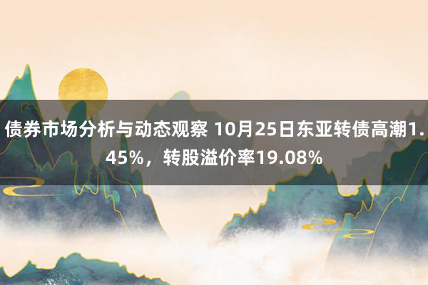 债券市场分析与动态观察 10月25日东亚转债高潮1.45%，转股溢价率19.08%