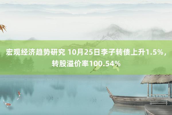 宏观经济趋势研究 10月25日李子转债上升1.5%，转股溢价率100.54%