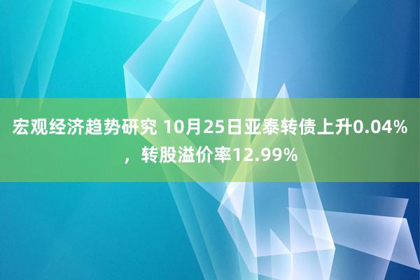 宏观经济趋势研究 10月25日亚泰转债上升0.04%，转股溢价率12.99%