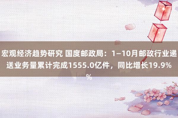 宏观经济趋势研究 国度邮政局：1—10月邮政行业递送业务量累计完成1555.0亿件，同比增长19.9%