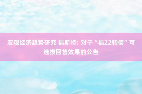 宏观经济趋势研究 福斯特: 对于“福22转债”可选拔回售效果的公告