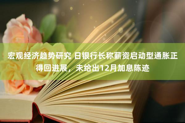 宏观经济趋势研究 日银行长称薪资启动型通胀正得回进展，未给出12月加息陈迹