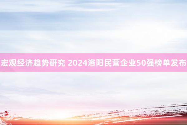 宏观经济趋势研究 2024洛阳民营企业50强榜单发布