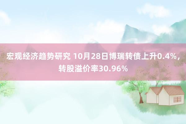 宏观经济趋势研究 10月28日博瑞转债上升0.4%，转股溢价率30.96%