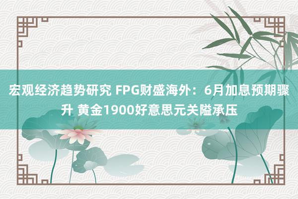 宏观经济趋势研究 FPG财盛海外：6月加息预期骤升 黄金1900好意思元关隘承压