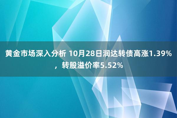 黄金市场深入分析 10月28日润达转债高涨1.39%，转股溢价率5.52%