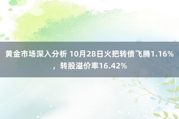 黄金市场深入分析 10月28日火把转债飞腾1.16%，转股溢价率16.42%