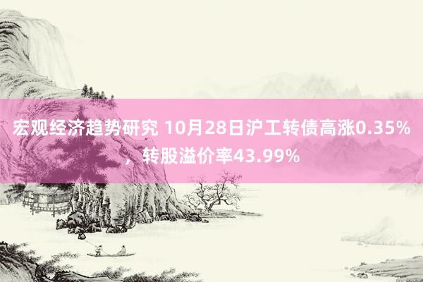 宏观经济趋势研究 10月28日沪工转债高涨0.35%，转股溢价率43.99%