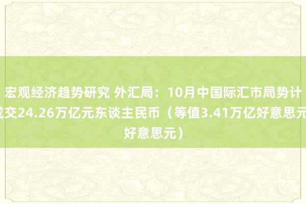 宏观经济趋势研究 外汇局：10月中国际汇市局势计成交24.26万亿元东谈主民币（等值3.41万亿好意思元）