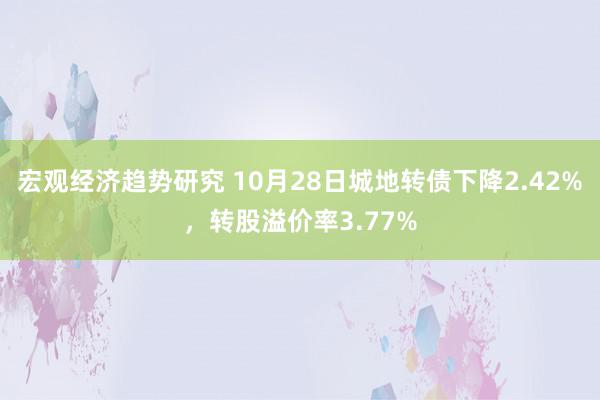 宏观经济趋势研究 10月28日城地转债下降2.42%，转股溢价率3.77%