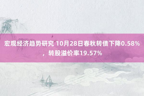 宏观经济趋势研究 10月28日春秋转债下降0.58%，转股溢价率19.57%