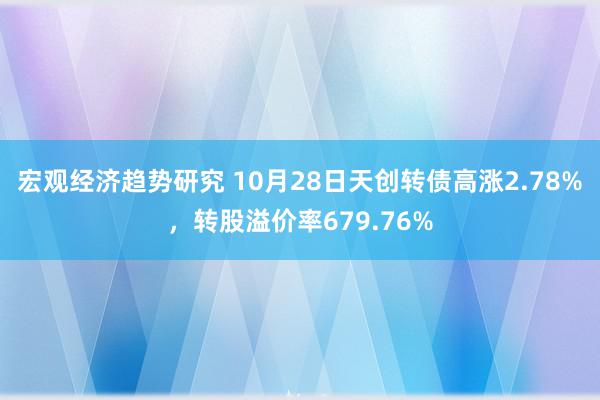 宏观经济趋势研究 10月28日天创转债高涨2.78%，转股溢价率679.76%