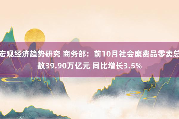 宏观经济趋势研究 商务部：前10月社会糜费品零卖总数39.90万亿元 同比增长3.5%