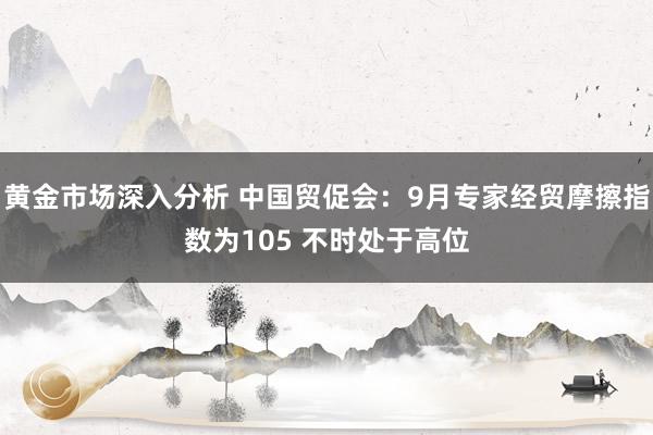 黄金市场深入分析 中国贸促会：9月专家经贸摩擦指数为105 不时处于高位