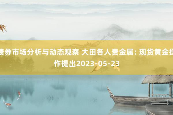 债券市场分析与动态观察 大田各人贵金属: 现货黄金操作提出2023-05-23