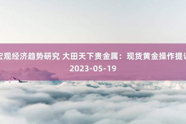 宏观经济趋势研究 大田天下贵金属：现货黄金操作提议2023-05-19