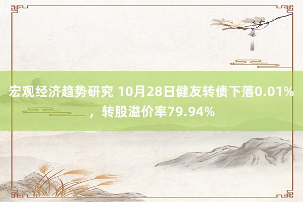 宏观经济趋势研究 10月28日健友转债下落0.01%，转股溢价率79.94%