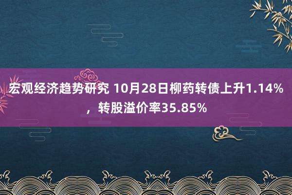 宏观经济趋势研究 10月28日柳药转债上升1.14%，转股溢价率35.85%