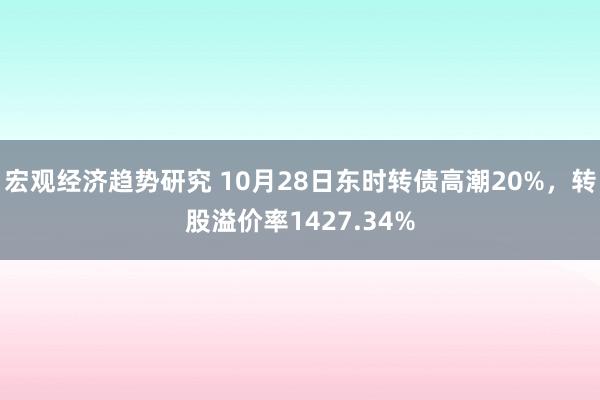 宏观经济趋势研究 10月28日东时转债高潮20%，转股溢价率1427.34%