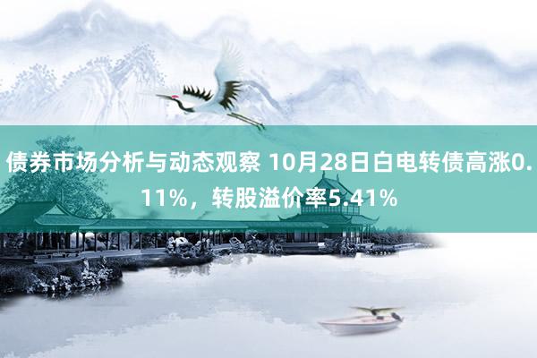 债券市场分析与动态观察 10月28日白电转债高涨0.11%，转股溢价率5.41%