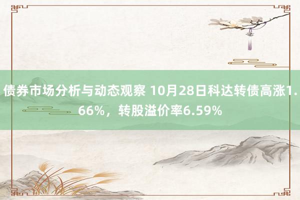 债券市场分析与动态观察 10月28日科达转债高涨1.66%，转股溢价率6.59%